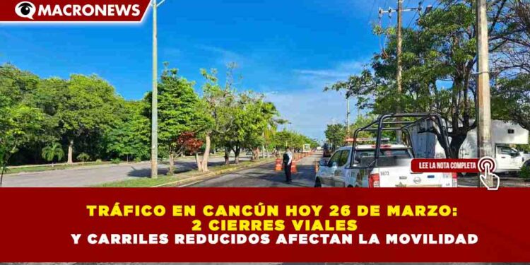 TRÁFICO EN CANCÚN HOY 26 DE MARZO: 2 CIERRES VIALES Y CARRILES REDUCIDOS AFECTAN LA MOVILIDAD