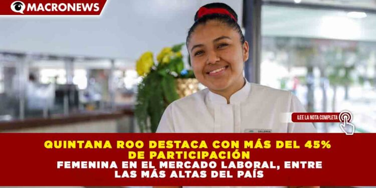 QUINTANA ROO DESTACA CON MÁS DEL 45% DE PARTICIPACIÓN FEMENINA EN EL MERCADO LABORAL, ENTRE LAS MÁS ALTAS DEL PAÍS