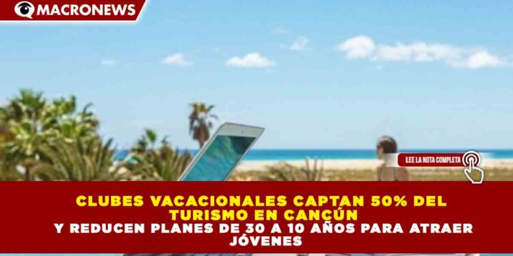 CLUBES VACACIONALES CAPTAN 50% DEL TURISMO EN CANCÚN Y REDUCEN PLANES DE 30 A 10 AÑOS PARA ATRAER JÓVENES