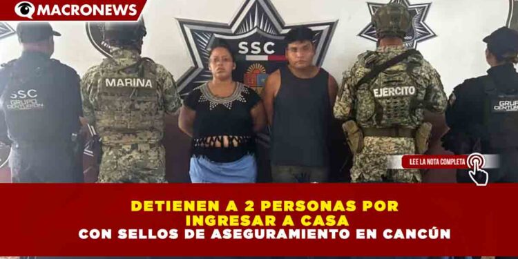 DETIENEN A 2 PERSONAS POR  INGRESAR A CASA CON SELLOS DE ASEGURAMIENTO EN CANCÚN