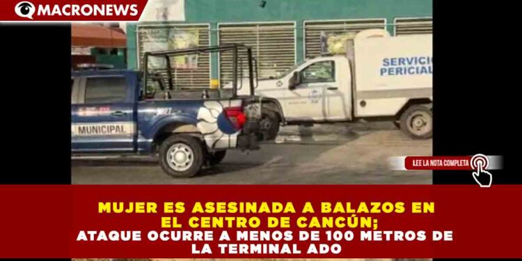 MUJER ES ASESINADA A BALAZOS EN EL CENTRO DE CANCÚN; ATAQUE OCURRE A MENOS DE 100 METROS DE LA TERMINAL ADO