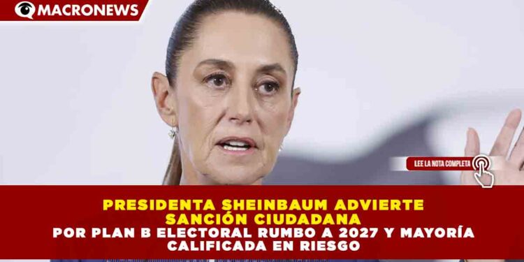 PRESIDENTA SHEINBAUM ADVIERTE SANCIÓN CIUDADANA POR PLAN B ELECTORAL RUMBO A 2027 Y MAYORÍA CALIFICADA EN RIESGO
