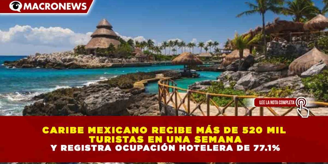 CARIBE MEXICANO RECIBE MÁS DE 520 MIL TURISTAS EN UNA SEMANA Y REGISTRA OCUPACIÓN HOTELERA DE 77.1%