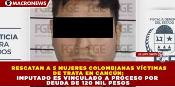 RESCATAN A 5 MUJERES COLOMBIANAS VÍCTIMAS DE TRATA EN CANCÚN; IMPUTADO ES VINCULADO A PROCESO POR DEUDA DE 120 MIL PESOS