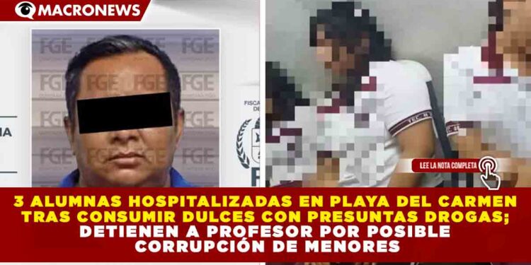 3 ALUMNAS HOSPITALIZADAS EN PLAYA DEL CARMEN TRAS CONSUMIR DULCES CON PRESUNTAS DROGAS; DETIENEN A PROFESOR POR POSIBLE CORRUPCIÓN DE MENORES