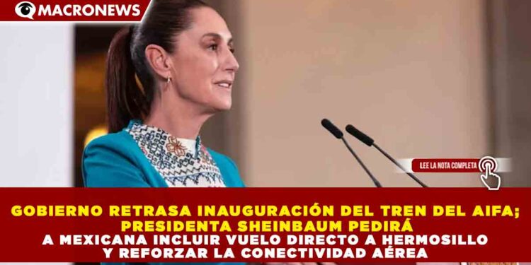 GOBIERNO RETRASA INAUGURACIÓN DEL TREN DEL AIFA; PRESIDENTA SHEINBAUM PEDIRÁ A MEXICANA INCLUIR VUELO DIRECTO A HERMOSILLO Y REFORZAR LA CONECTIVIDAD AÉREA