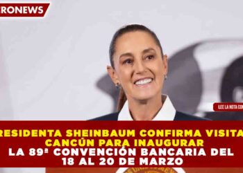 PRESIDENTA SHEINBAUM CONFIRMA VISITA A  CANCÚN PARA INAUGURAR LA 89ª CONVENCIÓN BANCARIA DEL  18 AL 20 DE MARZO