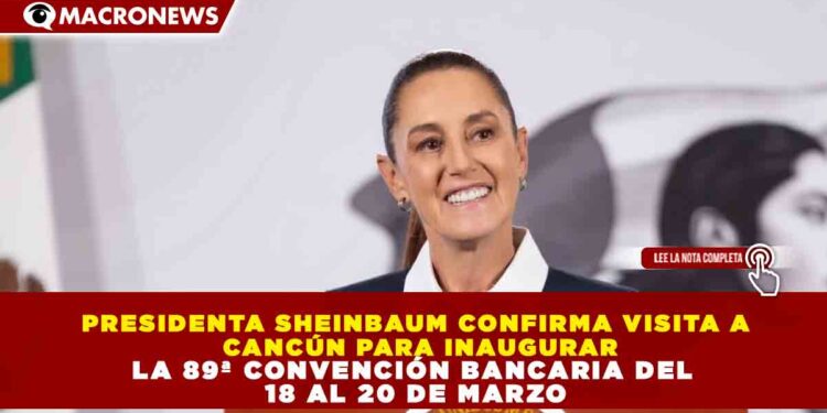 PRESIDENTA SHEINBAUM CONFIRMA VISITA A  CANCÚN PARA INAUGURAR LA 89ª CONVENCIÓN BANCARIA DEL  18 AL 20 DE MARZO