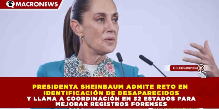 PRESIDENTA SHEINBAUM ADMITE RETO EN IDENTIFICACIÓN DE DESAPARECIDOS Y LLAMA A COORDINACIÓN EN 32 ESTADOS PARA MEJORAR REGISTROS FORENSES