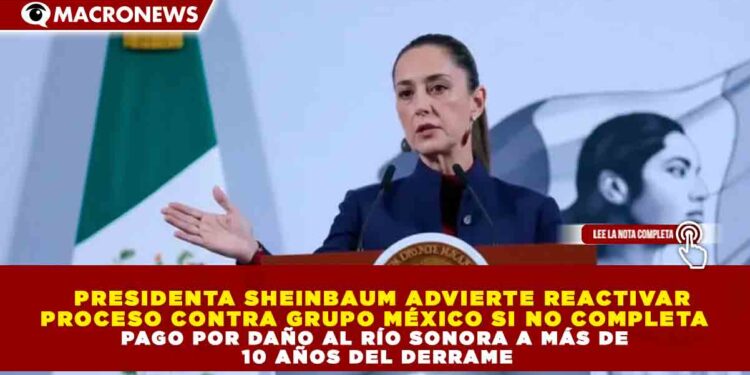 PRESIDENTA SHEINBAUM ADVIERTE REACTIVAR PROCESO CONTRA GRUPO MÉXICO SI NO COMPLETA PAGO POR DAÑO AL RÍO SONORA A MÁS DE 10 AÑOS DEL DERRAME