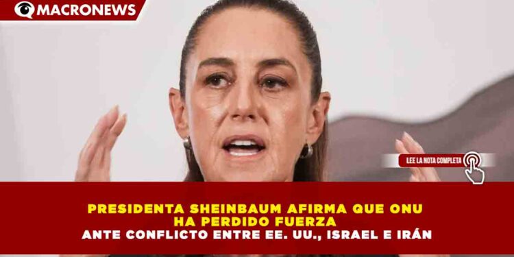 PRESIDENTA SHEINBAUM AFIRMA QUE ONU  HA PERDIDO FUERZA  ANTE CONFLICTO ENTRE EE. UU., ISRAEL E IRÁN