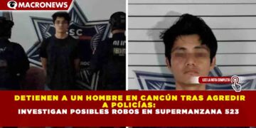 DETIENEN A UN HOMBRE EN CANCÚN TRAS AGREDIR A POLICÍAS: INVESTIGAN POSIBLES ROBOS EN SUPERMANZANA 523