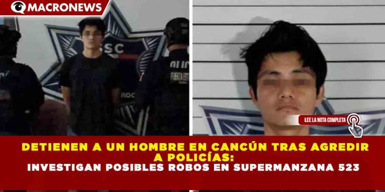 DETIENEN A UN HOMBRE EN CANCÚN TRAS AGREDIR A POLICÍAS: INVESTIGAN POSIBLES ROBOS EN SUPERMANZANA 523