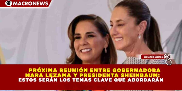 PRÓXIMA REUNIÓN ENTRE GOBERNADORA   MARA LEZAMA Y PRESIDENTA SHEINBAUM: ESTOS SERÁN LOS TEMAS CLAVE QUE ABORDARÁN