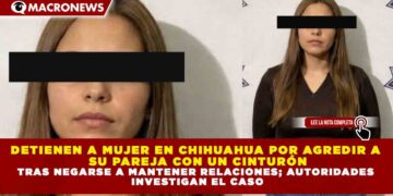 DETIENEN A MUJER EN CHIHUAHUA POR AGREDIR A SU PAREJA CON UN CINTURÓN TRAS NEGARSE A MANTENER RELACIONES; AUTORIDADES INVESTIGAN EL CASO