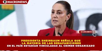 PRESIDENTA SHEINBAUM SEÑALA QUE  LA MAYORÍA DE LAS DESAPARICIONES EN EL PAÍS ESTARÍAN VINCULADAS AL CRIMEN ORGANIZADO