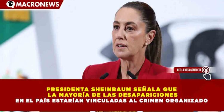 PRESIDENTA SHEINBAUM SEÑALA QUE  LA MAYORÍA DE LAS DESAPARICIONES EN EL PAÍS ESTARÍAN VINCULADAS AL CRIMEN ORGANIZADO