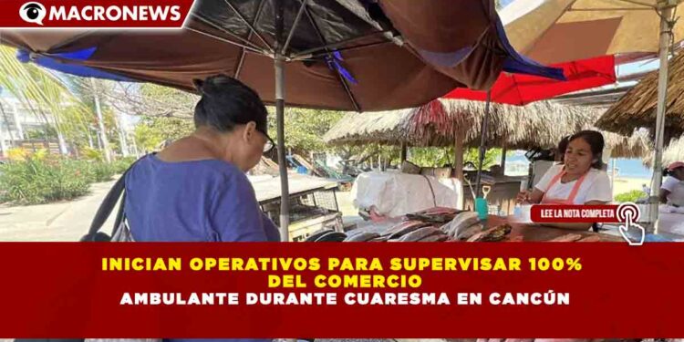 INICIAN OPERATIVOS PARA SUPERVISAR 100% DEL COMERCIO AMBULANTE DURANTE CUARESMA EN CANCÚN