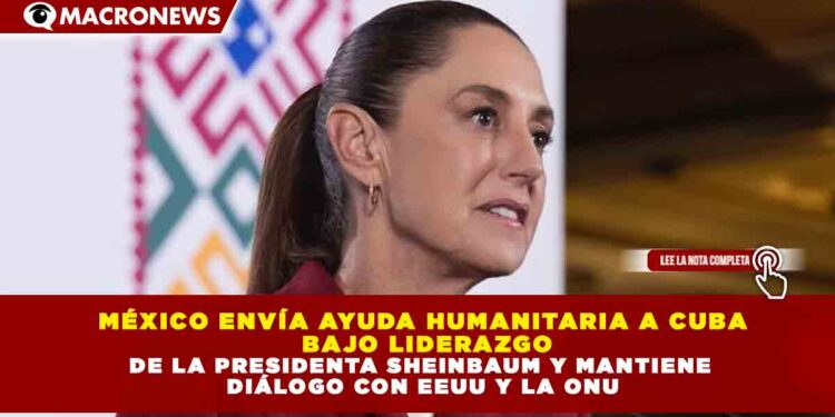 MÉXICO ENVÍA AYUDA HUMANITARIA A CUBA BAJO LIDERAZGO DE LA PRESIDENTA SHEINBAUM Y MANTIENE DIÁLOGO CON EEUU Y LA ONU