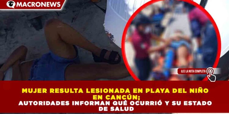 MUJER RESULTA LESIONADA EN PLAYA DEL NIÑO EN CANCÚN; AUTORIDADES INFORMAN QUÉ OCURRIÓ Y SU ESTADO DE SALUD