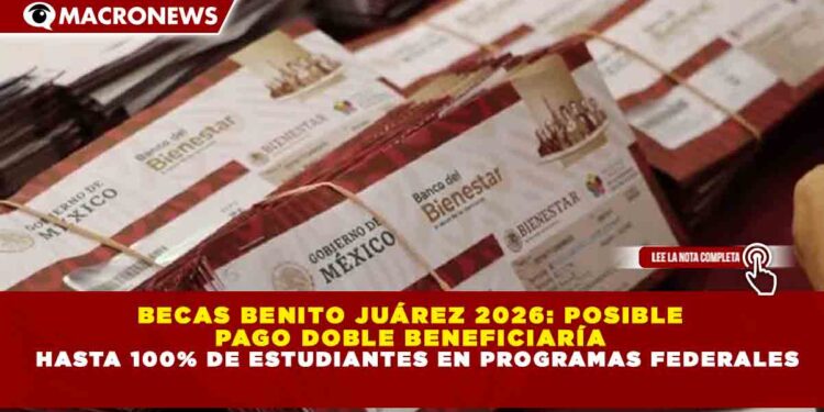 BECAS BENITO JUÁREZ 2026: POSIBLE PAGO DOBLE BENEFICIARÍA HASTA 100% DE ESTUDIANTES EN PROGRAMAS FEDERALES