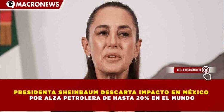 PRESIDENTA SHEINBAUM DESCARTA IMPACTO EN MÉXICO  POR ALZA PETROLERA DE HASTA 20% EN EL MUNDO