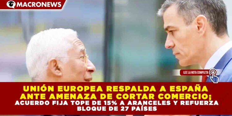 UNIÓN EUROPEA RESPALDA A ESPAÑA ANTE AMENAZA DE CORTAR COMERCIO; ACUERDO FIJA TOPE DE 15% A ARANCELES Y REFUERZA BLOQUE DE 27 PAÍSES