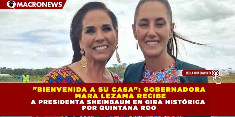 «BIENVENIDA A SU CASA»: GOBERNADORA   MARA LEZAMA RECIBE A PRESIDENTA SHEINBAUM EN GIRA HISTÓRICA  POR QUINTANA ROO