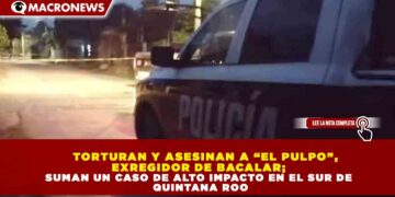 TORTURAN Y ASESINAN A “EL PULPO”, EXREGIDOR DE BACALAR; SUMAN UN CASO DE ALTO IMPACTO EN EL SUR DE QUINTANA ROO