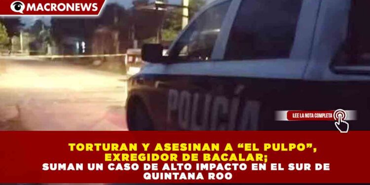 TORTURAN Y ASESINAN A “EL PULPO”, EXREGIDOR DE BACALAR; SUMAN UN CASO DE ALTO IMPACTO EN EL SUR DE QUINTANA ROO
