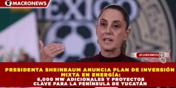 PRESIDENTA SHEINBAUM ANUNCIA PLAN DE INVERSIÓN MIXTA EN ENERGÍA: 6,000 MW ADICIONALES Y PROYECTOS CLAVE PARA LA PENÍNSULA DE YUCATÁN
