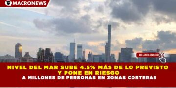 NIVEL DEL MAR SUBE 4.5% MÁS DE LO PREVISTO  Y PONE EN RIESGO  A MILLONES DE PERSONAS EN ZONAS COSTERAS