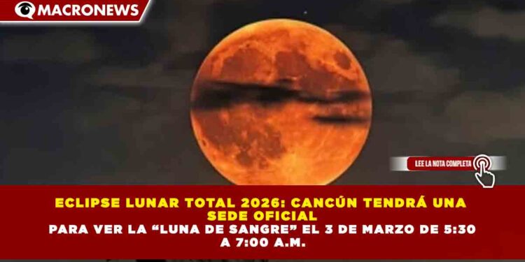 ECLIPSE LUNAR TOTAL 2026: CANCÚN TENDRÁ una  SEDE OFICIAL PARA VER LA “LUNA DE SANGRE” EL 3 DE MARZO DE 5:30  A 7:00 A.M.