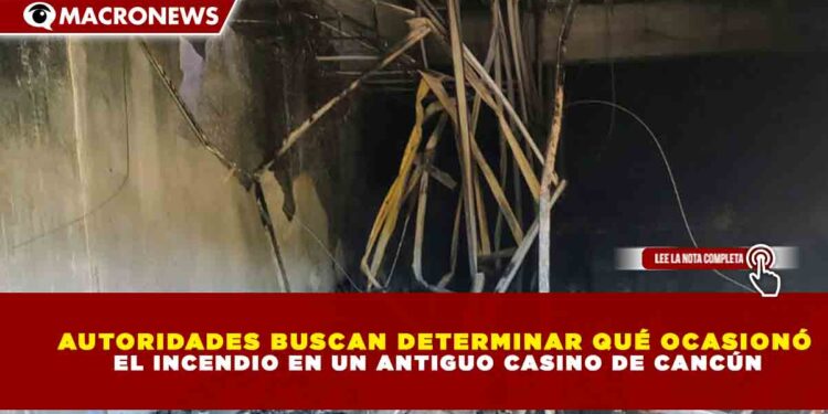 AUTORIDADES BUSCAN DETERMINAR QUÉ OCASIONÓ EL INCENDIO EN UN ANTIGUO CASINO DE CANCÚN
