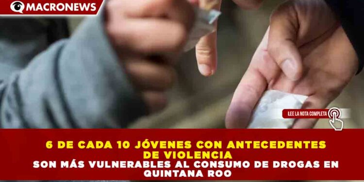 6 DE CADA 10 JÓVENES CON ANTECEDENTES DE VIOLENCIA SON MÁS VULNERABLES AL CONSUMO DE DROGAS EN QUINTANA ROO