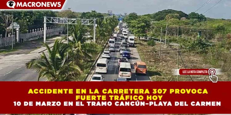 ACCIDENTE EN LA CARRETERA 307 PROVOCA FUERTE TRÁFICO HOY 10 DE MARZO EN EL TRAMO CANCÚN–PLAYA DEL CARMEN