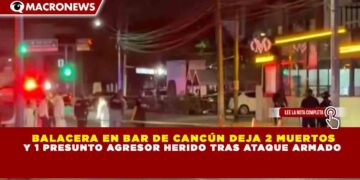 BALACERA EN BAR DE CANCÚN DEJA 2 MUERTOS Y 1 PRESUNTO AGRESOR HERIDO TRAS ATAQUE ARMADO