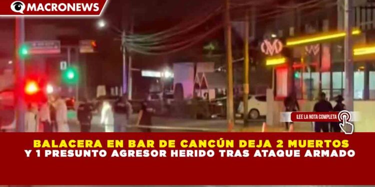 BALACERA EN BAR DE CANCÚN DEJA 2 MUERTOS Y 1 PRESUNTO AGRESOR HERIDO TRAS ATAQUE ARMADO