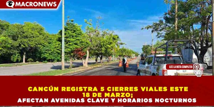 CANCÚN REGISTRA 5 CIERRES VIALES ESTE 18 DE MARZO; AFECTAN AVENIDAS CLAVE Y HORARIOS NOCTURNOS