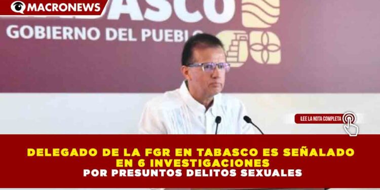 DELEGADO DE LA FGR EN TABASCO ES SEÑALADO EN 6 INVESTIGACIONES POR PRESUNTOS DELITOS SEXUALES