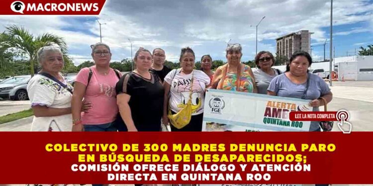 COLECTIVO DE 300 MADRES DENUNCIA PARO EN BÚSQUEDA DE DESAPARECIDOS; COMISIÓN OFRECE DIÁLOGO Y ATENCIÓN DIRECTA EN QUINTANA ROO