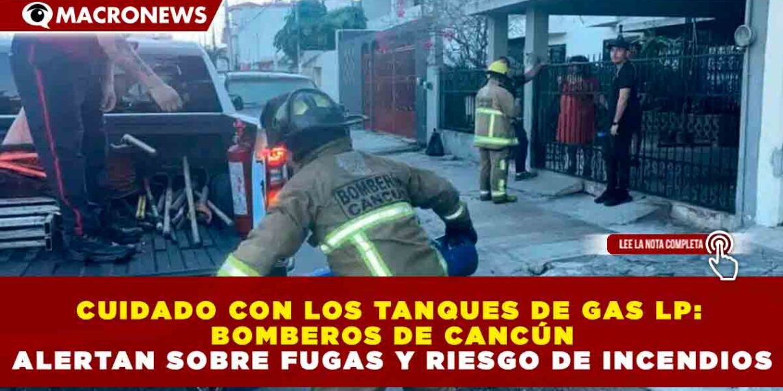 CUIDADO CON LOS TANQUES DE GAS LP: BOMBEROS DE CANCÚN ALERTAN SOBRE FUGAS Y RIESGO DE INCENDIOS