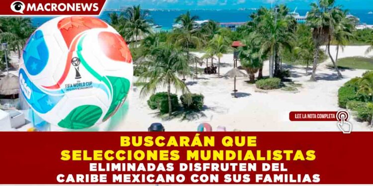 BUSCARÁN QUE SELECCIONES MUNDIALISTAS ELIMINADAS DISFRUTEN DEL CARIBE MEXICANO CON SUS FAMILIAS
