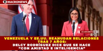 VENEZUELA Y EE.UU. REANUDAN RELACIONES TRAS 7 AÑOS: DELCY RODRÍGUEZ DICE QUE SE HACE “CON AMISTAD E INTELIGENCIA”