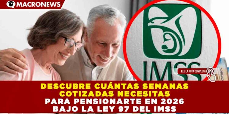 DESCUBRE CUÁNTAS SEMANAS COTIZADAS NECESITAS PARA PENSIONARTE EN 2026 BAJO LA LEY 97 DEL IMSS