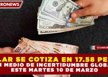DÓLAR SE COTIZA EN 17.58 PESOS EN MEDIO DE INCERTIDUMBRE GLOBAL, ESTE MARTES 10 DE MARZO