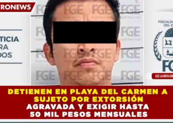DETIENEN EN PLAYA DEL CARMEN A SUJETO POR EXTORSIÓN AGRAVADA Y EXIGIR HASTA 50 MIL PESOS MENSUALES