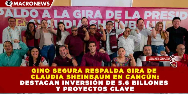 GINO SEGURA RESPALDA GIRA DE CLAUDIA SHEINBAUM EN CANCÚN: DESTACAN INVERSIÓN DE 5.6 BILLONES Y PROYECTOS CLAVE