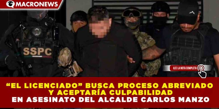 “EL LICENCIADO” BUSCA PROCESO ABREVIADO Y ACEPTARÍA CULPABILIDAD EN ASESINATO DEL ALCALDE CARLOS MANZO