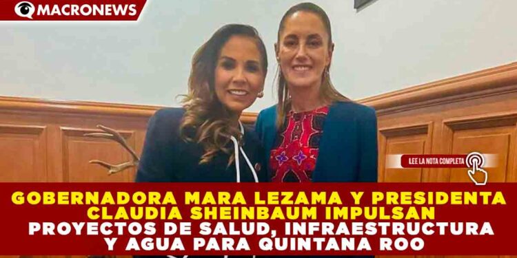 GOBERNADORA MARA LEZAMA Y PRESIDENTA CLAUDIA SHEINBAUM IMPULSAN PROYECTOS DE SALUD, INFRAESTRUCTURA Y AGUA PARA QUINTANA ROO